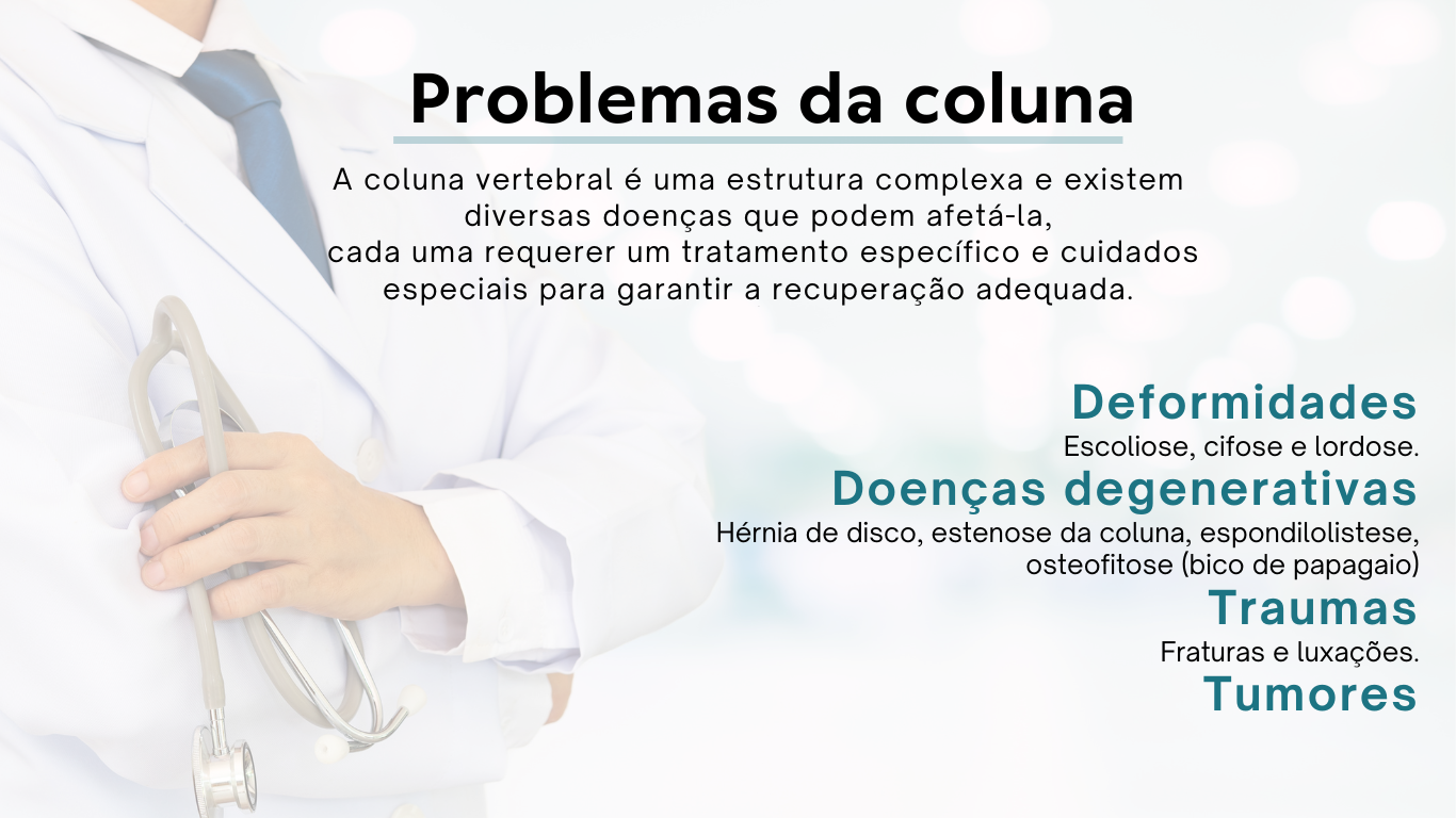 A coluna vertebral é uma estrutura complexa e existem diversas doenças que podem afetá-la, cada uma requerer um tratamento específico e cuidados especiais para garantir a recuperação adequada. Deformidades como Escoliose, cifose e lordose. Doenças degenerativas como Hérnia de disco, estenose da coluna, espondilolistese, osteofitose (bico de papagaio). Traumas como Fraturas e luxações. Tumores